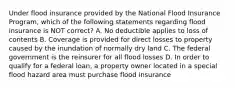 Under flood insurance provided by the National Flood Insurance Program, which of the following statements regarding flood insurance is NOT correct? A. No deductible applies to loss of contents B. Coverage is provided for direct losses to property caused by the inundation of normally dry land C. The federal government is the reinsurer for all flood losses D. In order to qualify for a federal loan, a property owner located in a special flood hazard area must purchase flood insurance