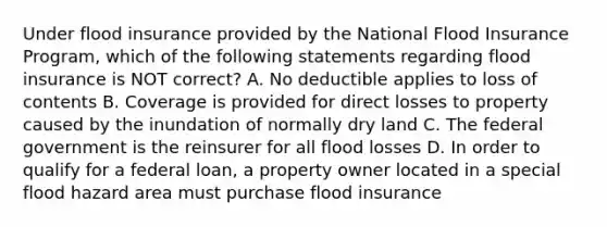 Under flood insurance provided by the National Flood Insurance Program, which of the following statements regarding flood insurance is NOT correct? A. No deductible applies to loss of contents B. Coverage is provided for direct losses to property caused by the inundation of normally dry land C. The federal government is the reinsurer for all flood losses D. In order to qualify for a federal loan, a property owner located in a special flood hazard area must purchase flood insurance