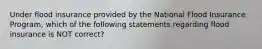 Under flood insurance provided by the National Flood Insurance Program, which of the following statements regarding flood insurance is NOT correct?