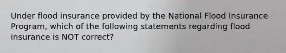 Under flood insurance provided by the National Flood Insurance Program, which of the following statements regarding flood insurance is NOT correct?