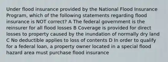 Under flood insurance provided by the National Flood Insurance Program, which of the following statements regarding flood insurance is NOT correct? A The federal government is the reinsurer for all flood losses B Coverage is provided for direct losses to property caused by the inundation of normally dry land C No deductible applies to loss of contents D In order to qualify for a federal loan, a property owner located in a special flood hazard area must purchase flood insurance