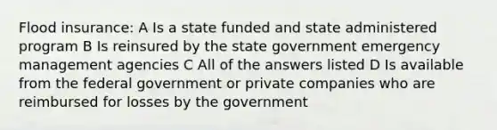 Flood insurance: A Is a state funded and state administered program B Is reinsured by the state government emergency management agencies C All of the answers listed D Is available from the federal government or private companies who are reimbursed for losses by the government