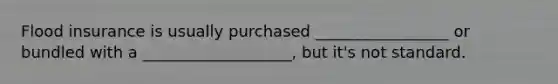 Flood insurance is usually purchased _________________ or bundled with a ___________________, but it's not standard.