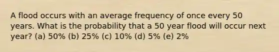 A flood occurs with an average frequency of once every 50 years. What is the probability that a 50 year flood will occur next year? (a) 50% (b) 25% (c) 10% (d) 5% (e) 2%