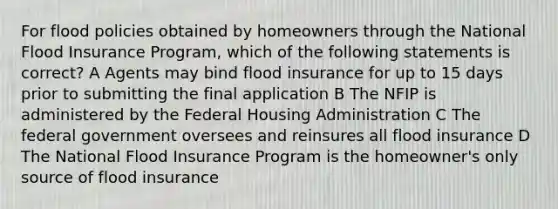 For flood policies obtained by homeowners through the National Flood Insurance Program, which of the following statements is correct? A Agents may bind flood insurance for up to 15 days prior to submitting the final application B The NFIP is administered by the Federal Housing Administration C The federal government oversees and reinsures all flood insurance D The National Flood Insurance Program is the homeowner's only source of flood insurance