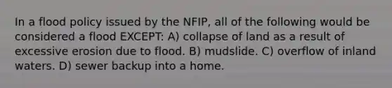 In a flood policy issued by the NFIP, all of the following would be considered a flood EXCEPT: A) collapse of land as a result of excessive erosion due to flood. B) mudslide. C) overflow of inland waters. D) sewer backup into a home.