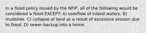 In a flood policy issued by the NFIP, all of the following would be considered a flood EXCEPT: A) overflow of inland waters. B) mudslide. C) collapse of land as a result of excessive erosion due to flood. D) sewer backup into a home.