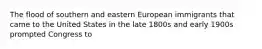 The flood of southern and eastern European immigrants that came to the United States in the late 1800s and early 1900s prompted Congress to