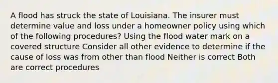 A flood has struck the state of Louisiana. The insurer must determine value and loss under a homeowner policy using which of the following procedures? Using the flood water mark on a covered structure Consider all other evidence to determine if the cause of loss was from other than flood Neither is correct Both are correct procedures