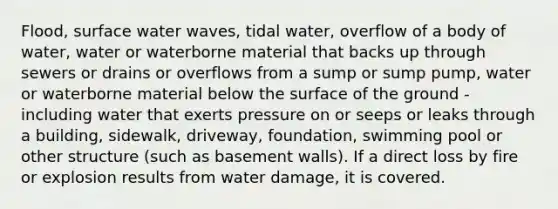 Flood, surface water waves, tidal water, overflow of a body of water, water or waterborne material that backs up through sewers or drains or overflows from a sump or sump pump, water or waterborne material below the surface of the ground - including water that exerts pressure on or seeps or leaks through a building, sidewalk, driveway, foundation, swimming pool or other structure (such as basement walls). If a direct loss by fire or explosion results from water damage, it is covered.