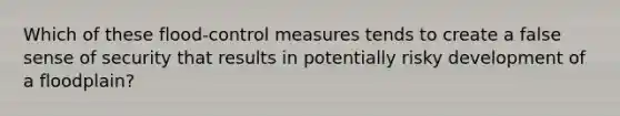 Which of these flood-control measures tends to create a false sense of security that results in potentially risky development of a floodplain?