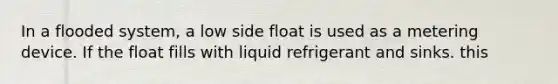 In a flooded system, a low side float is used as a metering device. If the float fills with liquid refrigerant and sinks. this