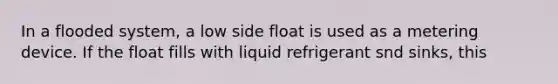 In a flooded system, a low side float is used as a metering device. If the float fills with liquid refrigerant snd sinks, this