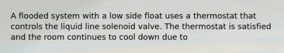 A flooded system with a low side float uses a thermostat that controls the liquid line solenoid valve. The thermostat is satisfied and the room continues to cool down due to