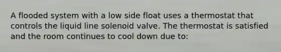 A flooded system with a low side float uses a thermostat that controls the liquid line solenoid valve. The thermostat is satisfied and the room continues to cool down due to: