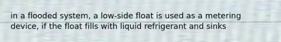 in a flooded system, a low-side float is used as a metering device, if the float fills with liquid refrigerant and sinks