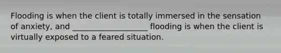 Flooding is when the client is totally immersed in the sensation of anxiety, and ___________________ flooding is when the client is virtually exposed to a feared situation.