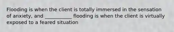 Flooding is when the client is totally immersed in the sensation of anxiety, and ___________ flooding is when the client is virtually exposed to a feared situation