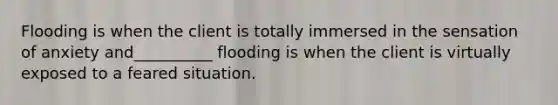 Flooding is when the client is totally immersed in the sensation of anxiety and__________ flooding is when the client is virtually exposed to a feared situation.