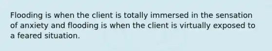 Flooding is when the client is totally immersed in the sensation of anxiety and flooding is when the client is virtually exposed to a feared situation.