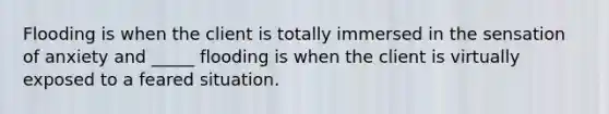 Flooding is when the client is totally immersed in the sensation of anxiety and _____ flooding is when the client is virtually exposed to a feared situation.