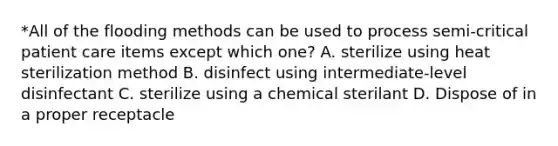 *All of the flooding methods can be used to process semi-critical patient care items except which one? A. sterilize using heat sterilization method B. disinfect using intermediate-level disinfectant C. sterilize using a chemical sterilant D. Dispose of in a proper receptacle