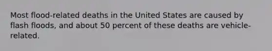 Most flood-related deaths in the United States are caused by flash floods, and about 50 percent of these deaths are vehicle-related.