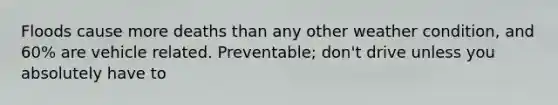 Floods cause more deaths than any other weather condition, and 60% are vehicle related. Preventable; don't drive unless you absolutely have to