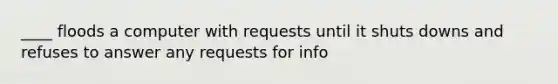 ____ floods a computer with requests until it shuts downs and refuses to answer any requests for info