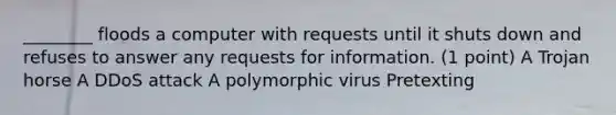 ________ floods a computer with requests until it shuts down and refuses to answer any requests for information. (1 point) A Trojan horse A DDoS attack A polymorphic virus Pretexting