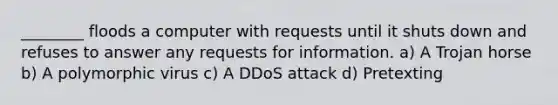 ________ floods a computer with requests until it shuts down and refuses to answer any requests for information. a) A Trojan horse b) A polymorphic virus c) A DDoS attack d) Pretexting