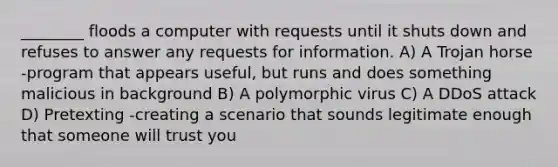 ________ floods a computer with requests until it shuts down and refuses to answer any requests for information. A) A Trojan horse -program that appears useful, but runs and does something malicious in background B) A polymorphic virus C) A DDoS attack D) Pretexting -creating a scenario that sounds legitimate enough that someone will trust you