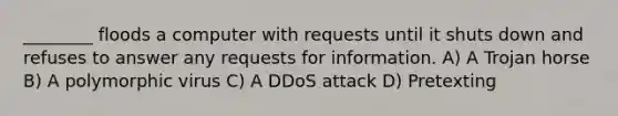 ________ floods a computer with requests until it shuts down and refuses to answer any requests for information. A) A Trojan horse B) A polymorphic virus C) A DDoS attack D) Pretexting