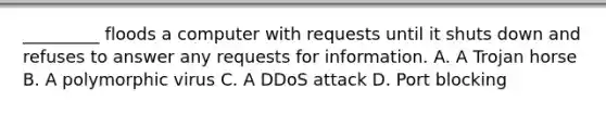 _________ floods a computer with requests until it shuts down and refuses to answer any requests for information. A. A Trojan horse B. A polymorphic virus C. A DDoS attack D. Port blocking