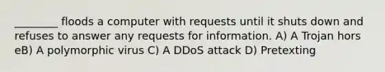 ________ floods a computer with requests until it shuts down and refuses to answer any requests for information. A) A Trojan hors eB) A polymorphic virus C) A DDoS attack D) Pretexting