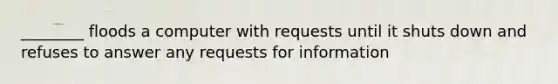 ________ floods a computer with requests until it shuts down and refuses to answer any requests for information