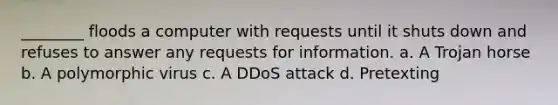 ________ floods a computer with requests until it shuts down and refuses to answer any requests for information. a. A Trojan horse b. A polymorphic virus c. A DDoS attack d. Pretexting