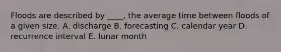 Floods are described by ____, the average time between floods of a given size. A. discharge B. forecasting C. calendar year D. recurrence interval E. lunar month