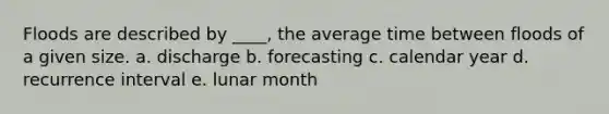 Floods are described by ____, the average time between floods of a given size. a. discharge b. forecasting c. calendar year d. recurrence interval e. lunar month