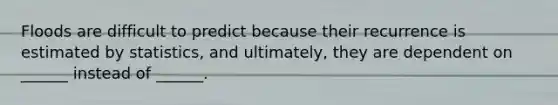 Floods are difficult to predict because their recurrence is estimated by statistics, and ultimately, they are dependent on ______ instead of ______.