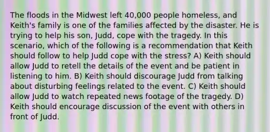 The floods in the Midwest left 40,000 people homeless, and Keith's family is one of the families affected by the disaster. He is trying to help his son, Judd, cope with the tragedy. In this scenario, which of the following is a recommendation that Keith should follow to help Judd cope with the stress? A) Keith should allow Judd to retell the details of the event and be patient in listening to him. B) Keith should discourage Judd from talking about disturbing feelings related to the event. C) Keith should allow Judd to watch repeated news footage of the tragedy. D) Keith should encourage discussion of the event with others in front of Judd.