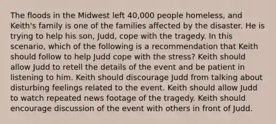 The floods in the Midwest left 40,000 people homeless, and Keith's family is one of the families affected by the disaster. He is trying to help his son, Judd, cope with the tragedy. In this scenario, which of the following is a recommendation that Keith should follow to help Judd cope with the stress? Keith should allow Judd to retell the details of the event and be patient in listening to him. Keith should discourage Judd from talking about disturbing feelings related to the event. Keith should allow Judd to watch repeated news footage of the tragedy. Keith should encourage discussion of the event with others in front of Judd.