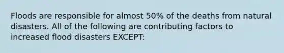 Floods are responsible for almost 50% of the deaths from natural disasters. All of the following are contributing factors to increased flood disasters EXCEPT: