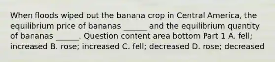 When floods wiped out the banana crop in Central​ America, the equilibrium price of bananas​ ______ and the equilibrium quantity of bananas​ ______. Question content area bottom Part 1 A. ​fell; increased B. ​rose; increased C. ​fell; decreased D. ​rose; decreased