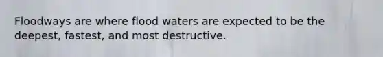 Floodways are where flood waters are expected to be the deepest, fastest, and most destructive.