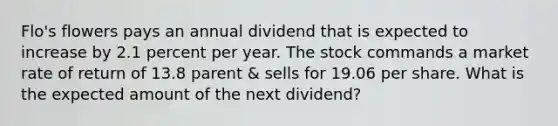 Flo's flowers pays an annual dividend that is expected to increase by 2.1 percent per year. The stock commands a market rate of return of 13.8 parent & sells for 19.06 per share. What is the expected amount of the next dividend?