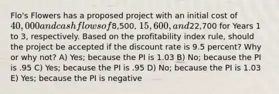 Flo's Flowers has a proposed project with an initial cost of 40,000 and cash flows of8,500, 15,600, and22,700 for Years 1 to 3, respectively. Based on the profitability index rule, should the project be accepted if the discount rate is 9.5 percent? Why or why not? A) Yes; because the PI is 1.03 B) No; because the PI is .95 C) Yes; because the PI is .95 D) No; because the PI is 1.03 E) Yes; because the PI is negative