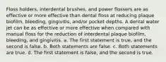 Floss holders, interdental brushes, and power flossers are as effective or more effective than dental floss at reducing plaque biofilm, bleeding, gingivitis, and/or pocket depths. A dental water jet can be as effective or more effective when compared with manual floss for the reduction of interdental plaque biofilm, bleeding, and gingivitis. a. The first statement is true, and the second is false. b. Both statements are false. c. Both statements are true. d. The first statement is false, and the second is true.