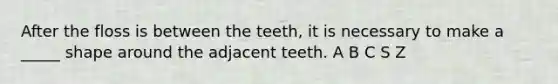 After the floss is between the teeth, it is necessary to make a _____ shape around the adjacent teeth. A B C S Z