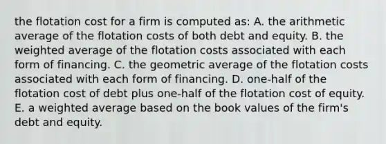 the flotation cost for a firm is computed as: A. the arithmetic average of the flotation costs of both debt and equity. B. the weighted average of the flotation costs associated with each form of financing. C. the geometric average of the flotation costs associated with each form of financing. D. one-half of the flotation cost of debt plus one-half of the flotation cost of equity. E. a weighted average based on the book values of the firm's debt and equity.